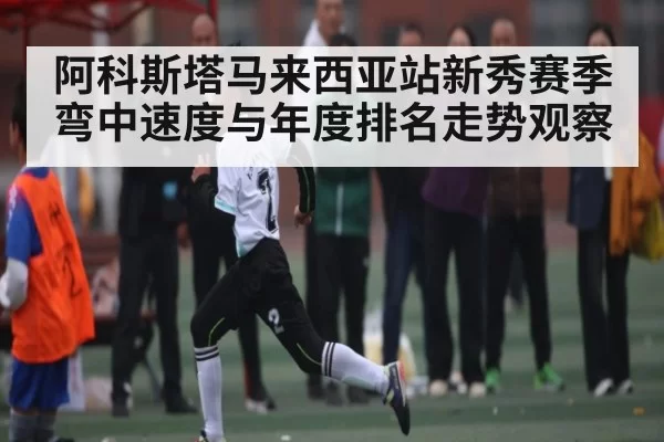 阿科斯塔马来西亚站新秀赛季弯中速度与年度排名走势观察